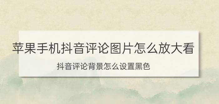 苹果手机抖音评论图片怎么放大看 抖音评论背景怎么设置黑色？